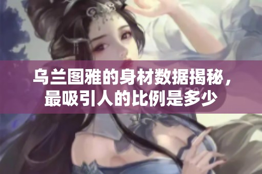 乌兰图雅的身材数据揭秘，最吸引人的比例是多少