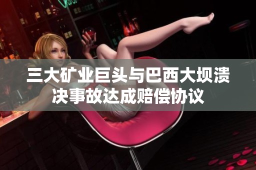 三大矿业巨头与巴西大坝溃决事故达成赔偿协议