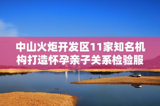 中山火炬开发区11家知名机构打造怀孕亲子关系检验服务
