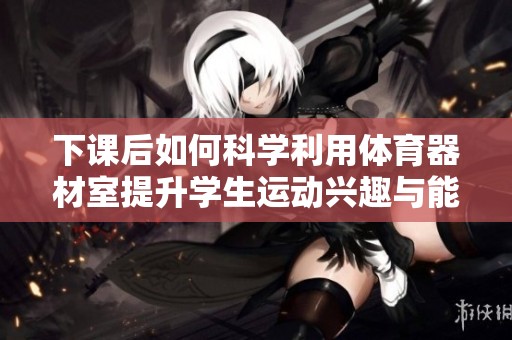 下课后如何科学利用体育器材室提升学生运动兴趣与能力
