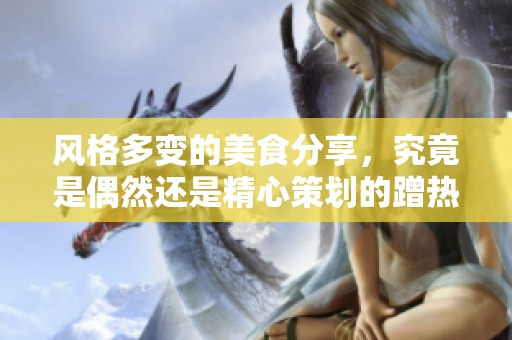 风格多变的美食分享，究竟是偶然还是精心策划的蹭热度方式