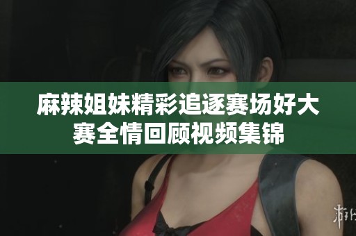 麻辣姐妹精彩追逐赛场好大赛全情回顾视频集锦