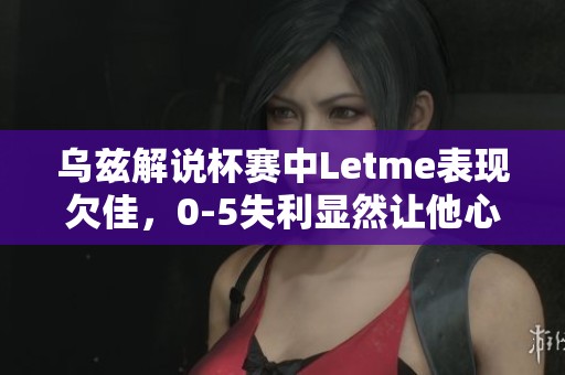 乌兹解说杯赛中Letme表现欠佳，0-5失利显然让他心急如焚