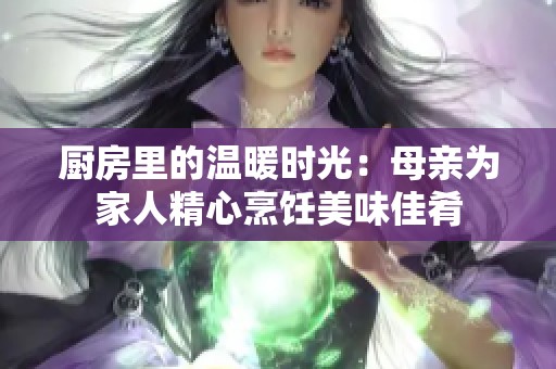 厨房里的温暖时光：母亲为家人精心烹饪美味佳肴