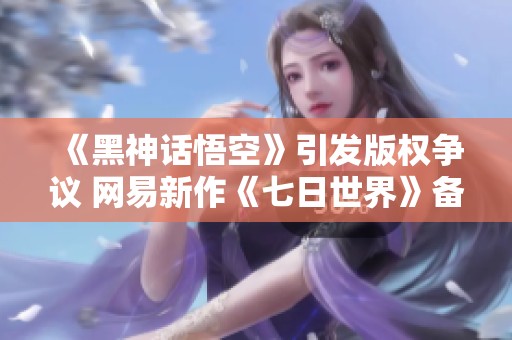 《黑神话悟空》引发版权争议 网易新作《七日世界》备受期待
