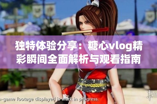 独特体验分享：糖心vlog精彩瞬间全面解析与观看指南