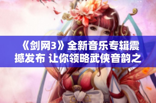 《剑网3》全新音乐专辑震撼发布 让你领略武侠音韵之美
