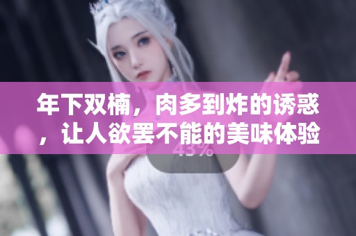 年下双楠，肉多到炸的诱惑，让人欲罢不能的美味体验