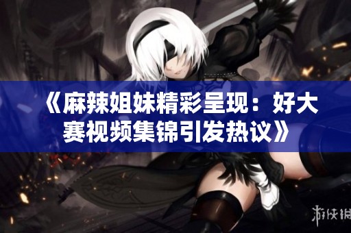 《麻辣姐妹精彩呈现：好大赛视频集锦引发热议》