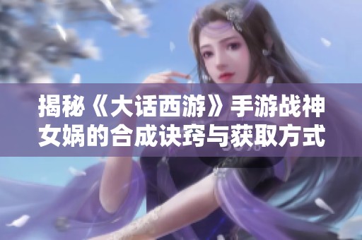 揭秘《大话西游》手游战神女娲的合成诀窍与获取方式