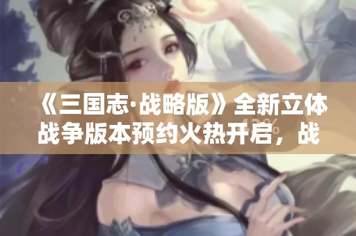 《三国志·战略版》全新立体战争版本预约火热开启，战斗策略再升级