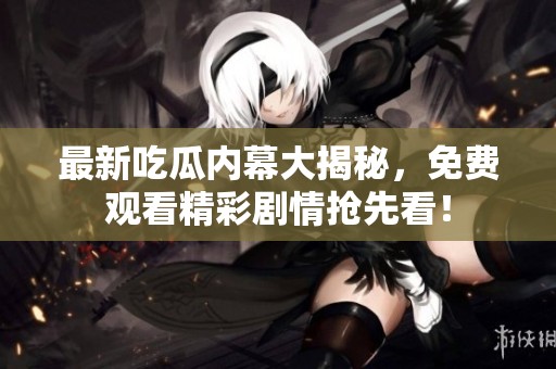 最新吃瓜内幕大揭秘，免费观看精彩剧情抢先看！