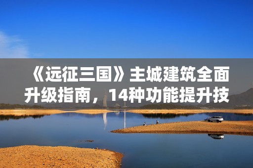 《远征三国》主城建筑全面升级指南，14种功能提升技巧解析