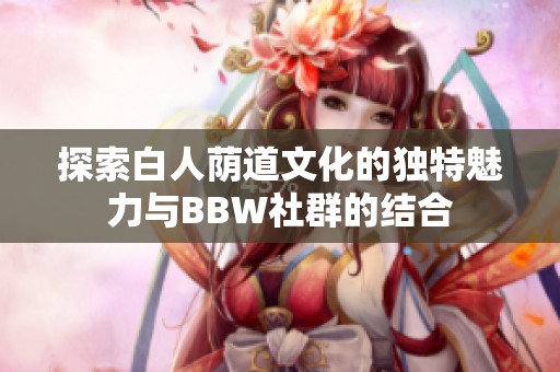 探索白人荫道文化的独特魅力与BBW社群的结合