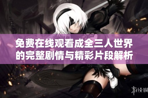 免费在线观看成全三人世界的完整剧情与精彩片段解析