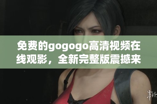 免费的gogogo高清视频在线观影，全新完整版震撼来袭