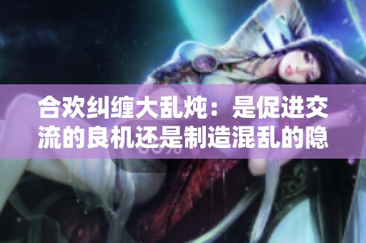合欢纠缠大乱炖：是促进交流的良机还是制造混乱的隐患