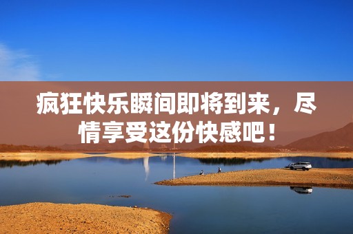疯狂快乐瞬间即将到来，尽情享受这份快感吧！