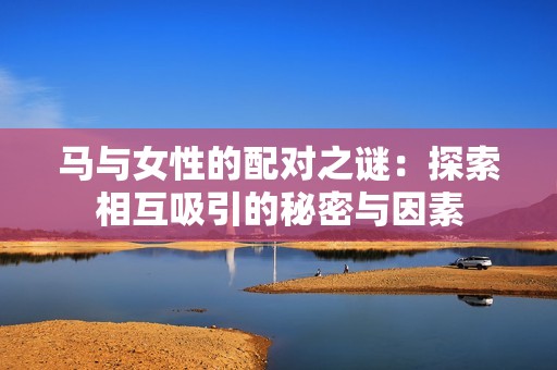 马与女性的配对之谜：探索相互吸引的秘密与因素