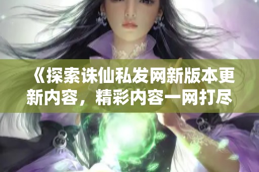 《探索诛仙私发网新版本更新内容，精彩内容一网打尽》