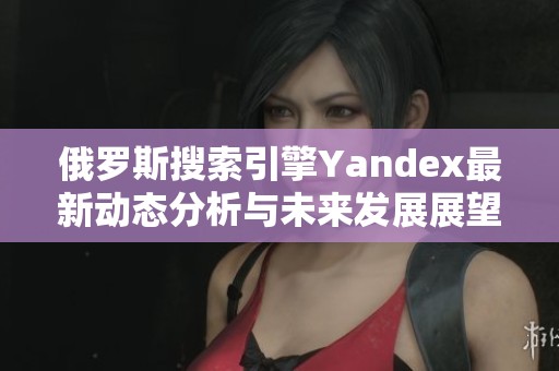 俄罗斯搜索引擎Yandex最新动态分析与未来发展展望