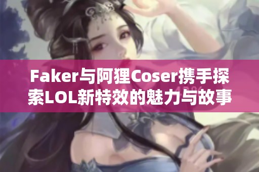 Faker与阿狸Coser携手探索LOL新特效的魅力与故事