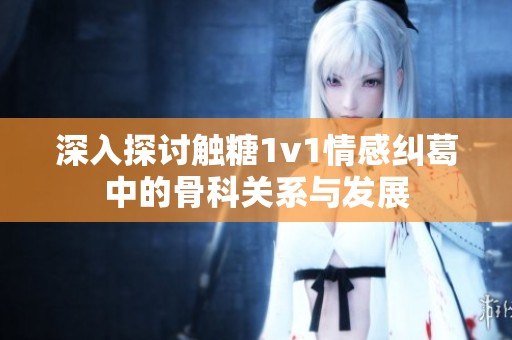 深入探讨触糖1v1情感纠葛中的骨科关系与发展