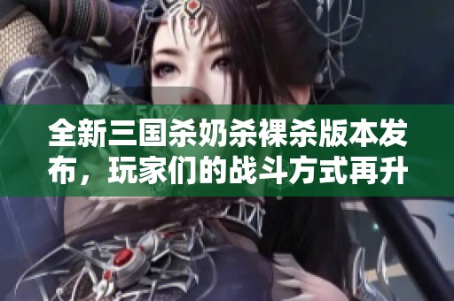 全新三国杀奶杀裸杀版本发布，玩家们的战斗方式再升级！