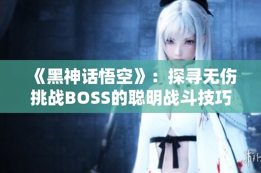 《黑神话悟空》：探寻无伤挑战BOSS的聪明战斗技巧与策略