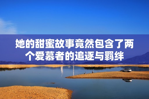 她的甜蜜故事竟然包含了两个爱慕者的追逐与羁绊