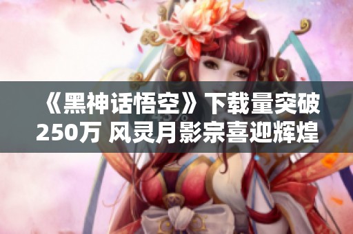 《黑神话悟空》下载量突破250万 风灵月影宗喜迎辉煌时刻