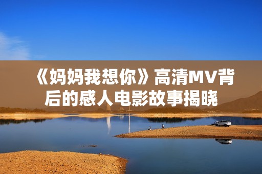 《妈妈我想你》高清MV背后的感人电影故事揭晓