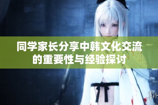 同学家长分享中韩文化交流的重要性与经验探讨