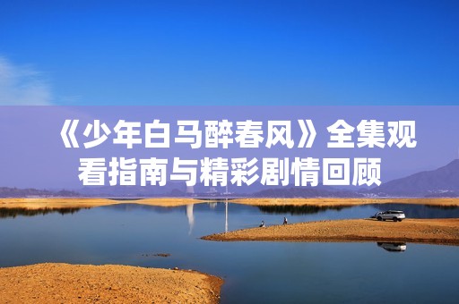 《少年白马醉春风》全集观看指南与精彩剧情回顾