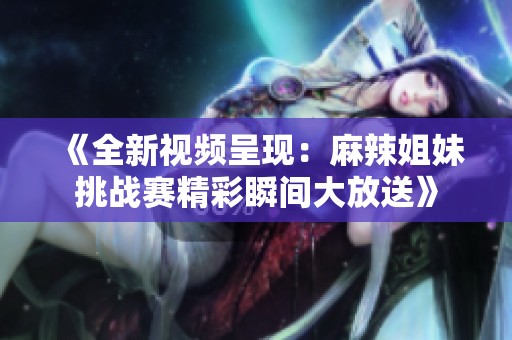 《全新视频呈现：麻辣姐妹挑战赛精彩瞬间大放送》