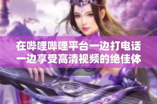 在哔哩哔哩平台一边打电话一边享受高清视频的绝佳体验