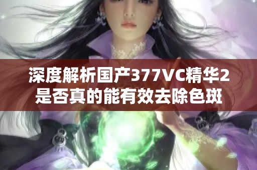 深度解析国产377VC精华2是否真的能有效去除色斑