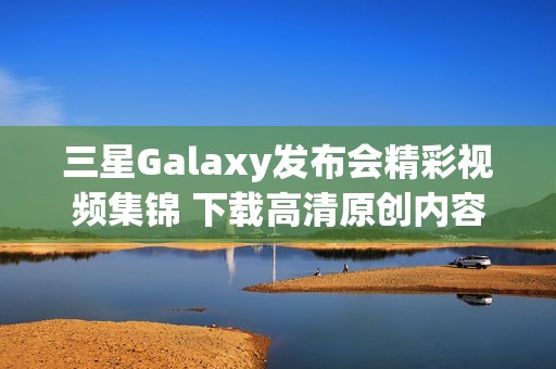三星Galaxy发布会精彩视频集锦 下载高清原创内容尽在这里