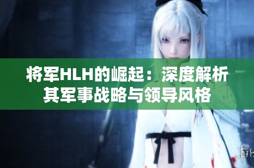 将军HLH的崛起：深度解析其军事战略与领导风格