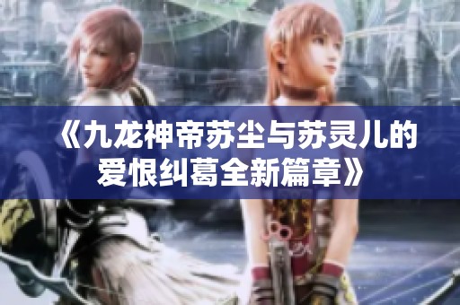 《九龙神帝苏尘与苏灵儿的爱恨纠葛全新篇章》