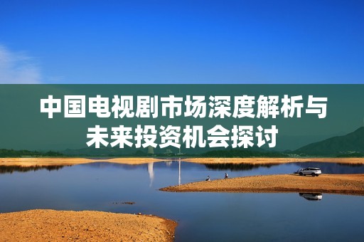 中国电视剧市场深度解析与未来投资机会探讨