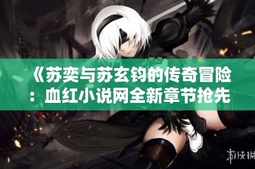 《苏奕与苏玄钧的传奇冒险：血红小说网全新章节抢先看》