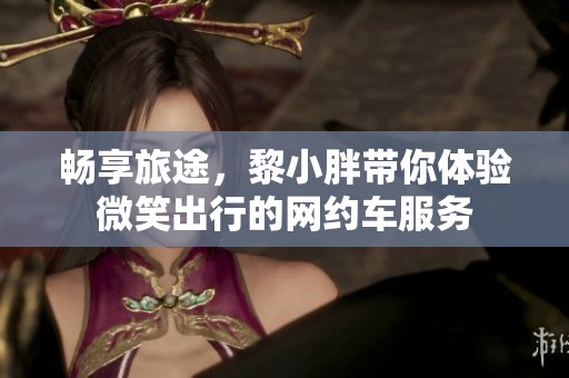 畅享旅途，黎小胖带你体验微笑出行的网约车服务