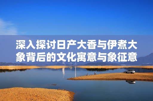 深入探讨日产大香与伊煮大象背后的文化寓意与象征意义