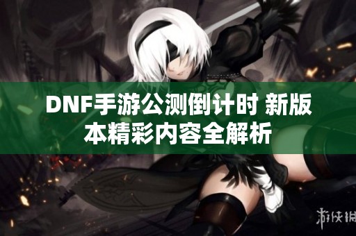 DNF手游公测倒计时 新版本精彩内容全解析