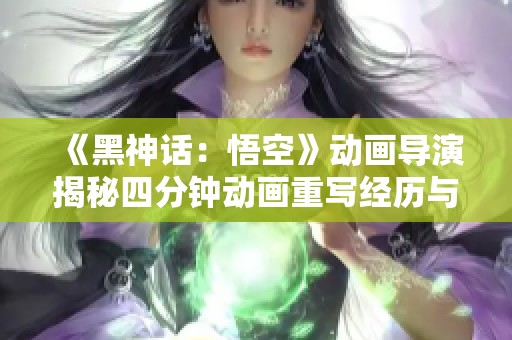 《黑神话：悟空》动画导演揭秘四分钟动画重写经历与制作挑战