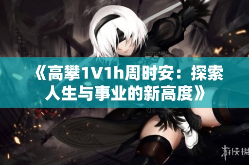 《高攀1∨1h周时安：探索人生与事业的新高度》