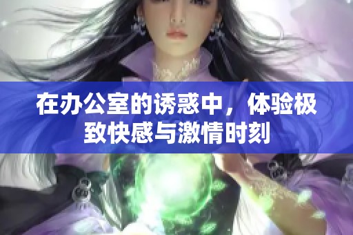在办公室的诱惑中，体验极致快感与激情时刻