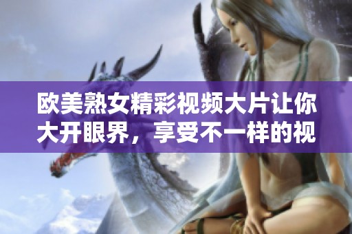 欧美熟女精彩视频大片让你大开眼界，享受不一样的视觉盛宴