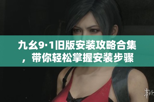 九幺9·1旧版安装攻略合集，带你轻松掌握安装步骤